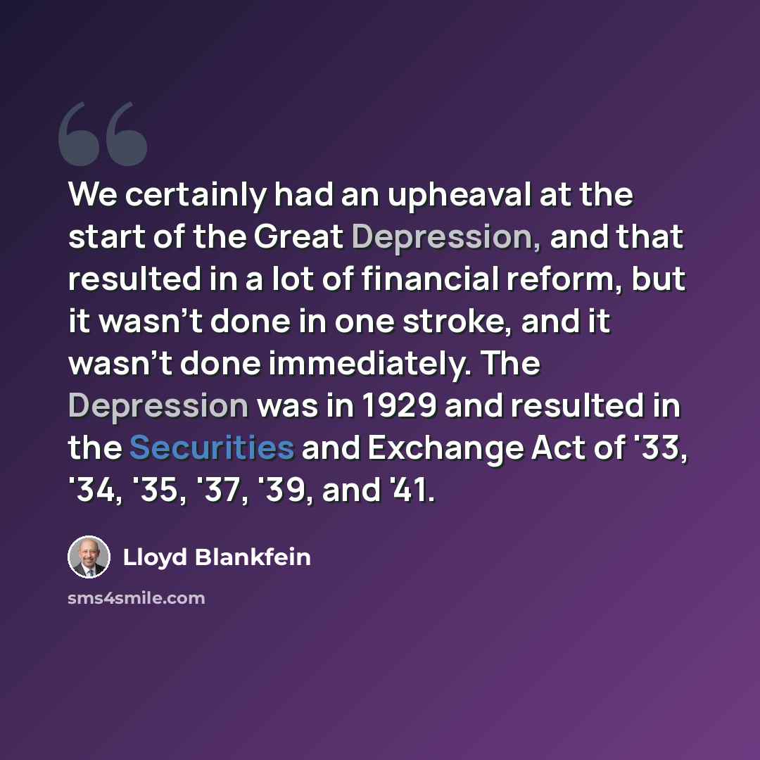 “We certainly had an upheaval at the start of the Great Depression, and that resulted in a lot of financial reform, but it wasn't done in one stroke, and it wasn't done immediately. The Depression was in 1929 and resulted in the Securities and Exchange Act of '33, '34, '35, '37, '39, and '41.” quote by Lloyd Blankfein