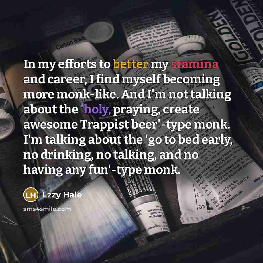 “In my efforts to better my stamina and career, I find myself becoming more monk-like. And I'm not talking about the 'holy, praying, create awesome Trappist beer'-type monk. I'm talking about the 'go to bed early, no drinking, no talking, and no having any fun'-type monk.” quote by Lzzy Hale