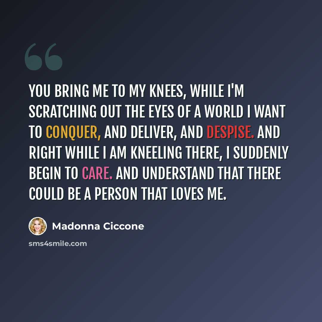 “You bring me to my knees, while I'm scratching out the eyes of a world I want to conquer, and deliver, and despise. And right while I am kneeling there, I suddenly begin to care. And understand that there could be a person that loves me.” quote by Madonna Ciccone