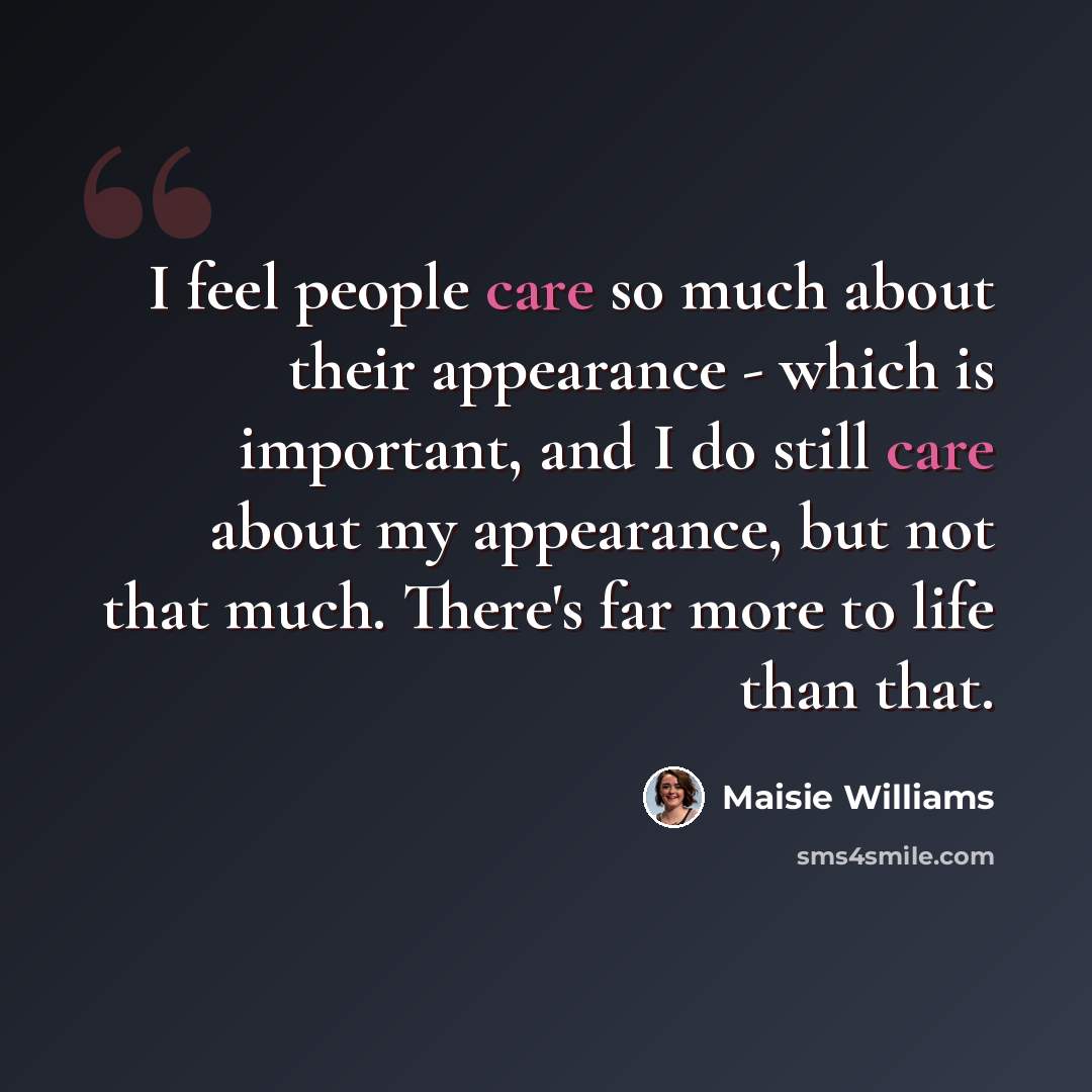 “I feel people care so much about their appearance - which is important, and I do still care about my appearance, but not that much. There's far more to life than that.” quote by Maisie Williams