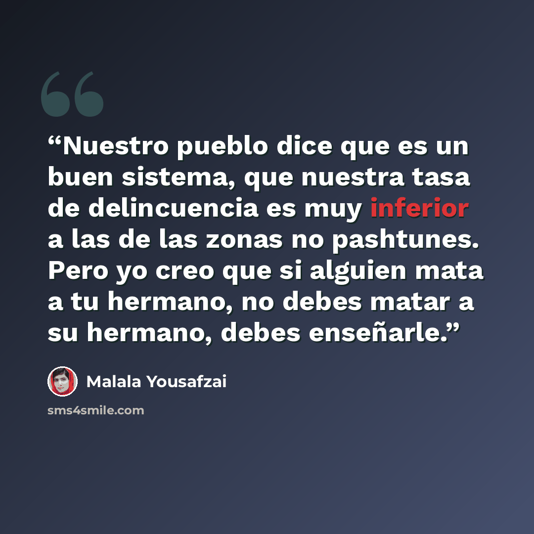 “Nuestro pueblo dice que es un buen sistema, que nuestra tasa de delincuencia es muy inferior a las de las zonas no pashtunes. Pero yo creo que si alguien mata a tu hermano, no debes matar a su hermano, debes enseñarle.” quote by Malala Yousafzai