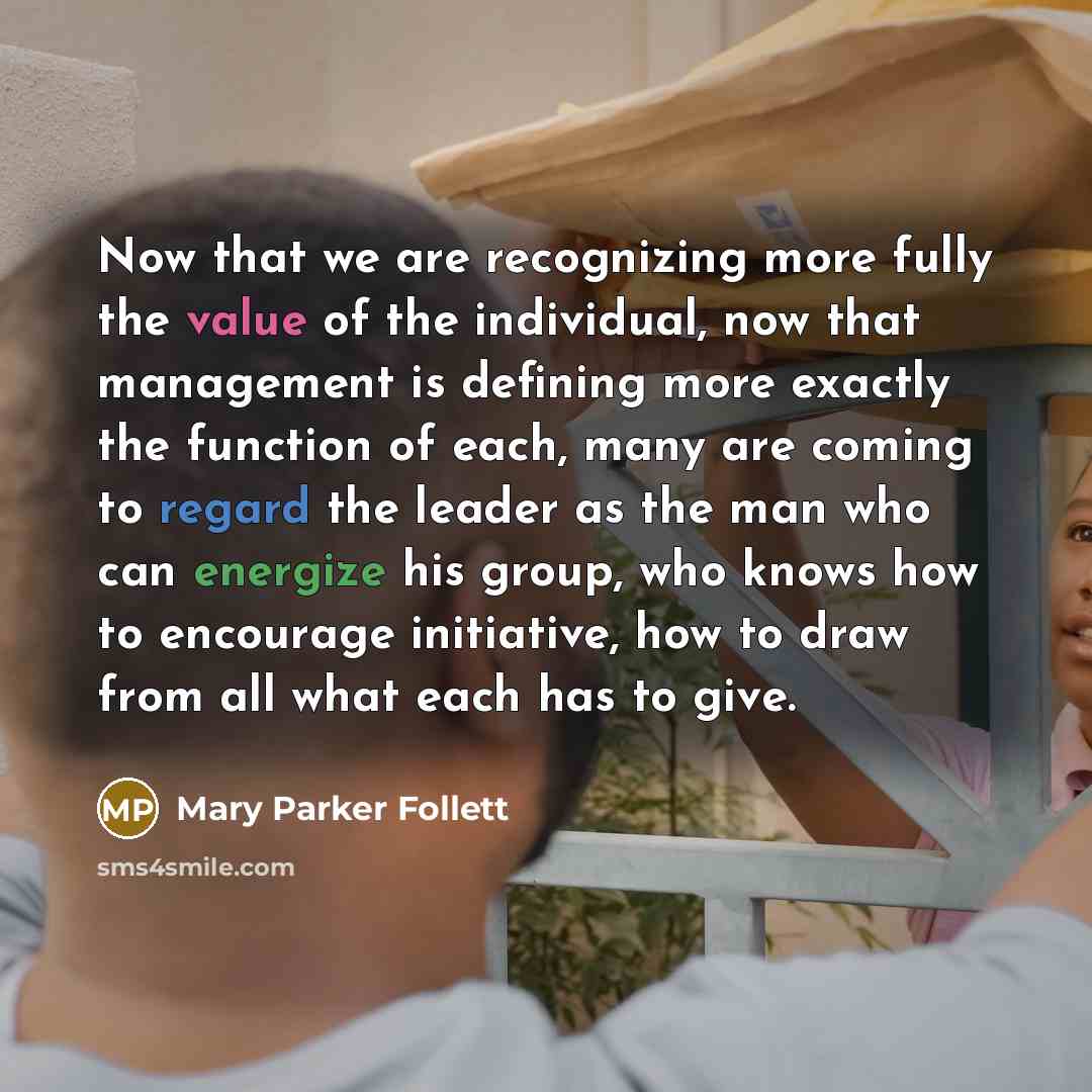 “Now that we are recognizing more fully the value of the individual, now that management is defining more exactly the function of each, many are coming to regard the leader as the man who can energize his group, who knows how to encourage initiative, how to draw from all what each has to give.” quote by Mary Parker Follett