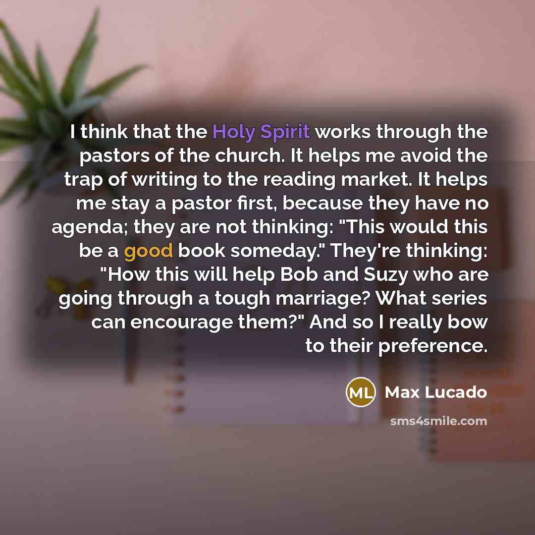“I think that the Holy Spirit works through the pastors of the church. It helps me avoid the trap of writing to the reading market. It helps me stay a pastor first, because they have no agenda; they are not thinking: "This would this be a good book someday." They're thinking: "How this will help…” quote by Max Lucado