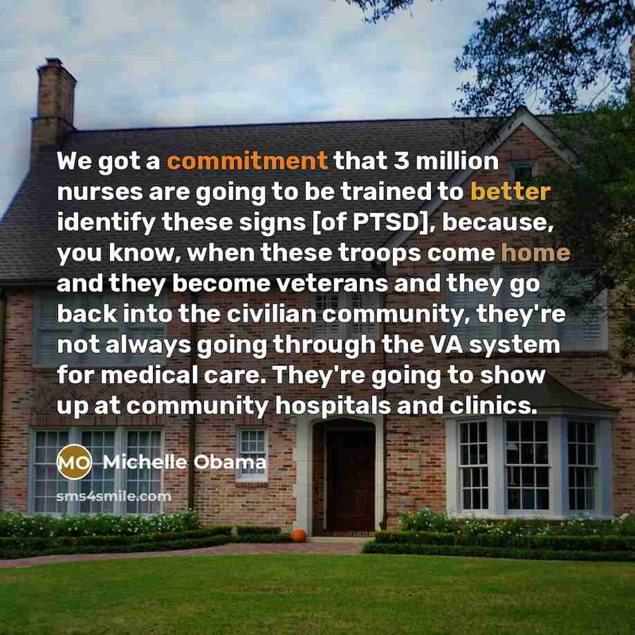 “We got a commitment that 3 million nurses are going to be trained to better identify these signs [of PTSD], because, you know, when these troops come home and they become veterans and they go back into the civilian community, they're not always going through the VA system for medical care. They're…” quote by Michelle Obama