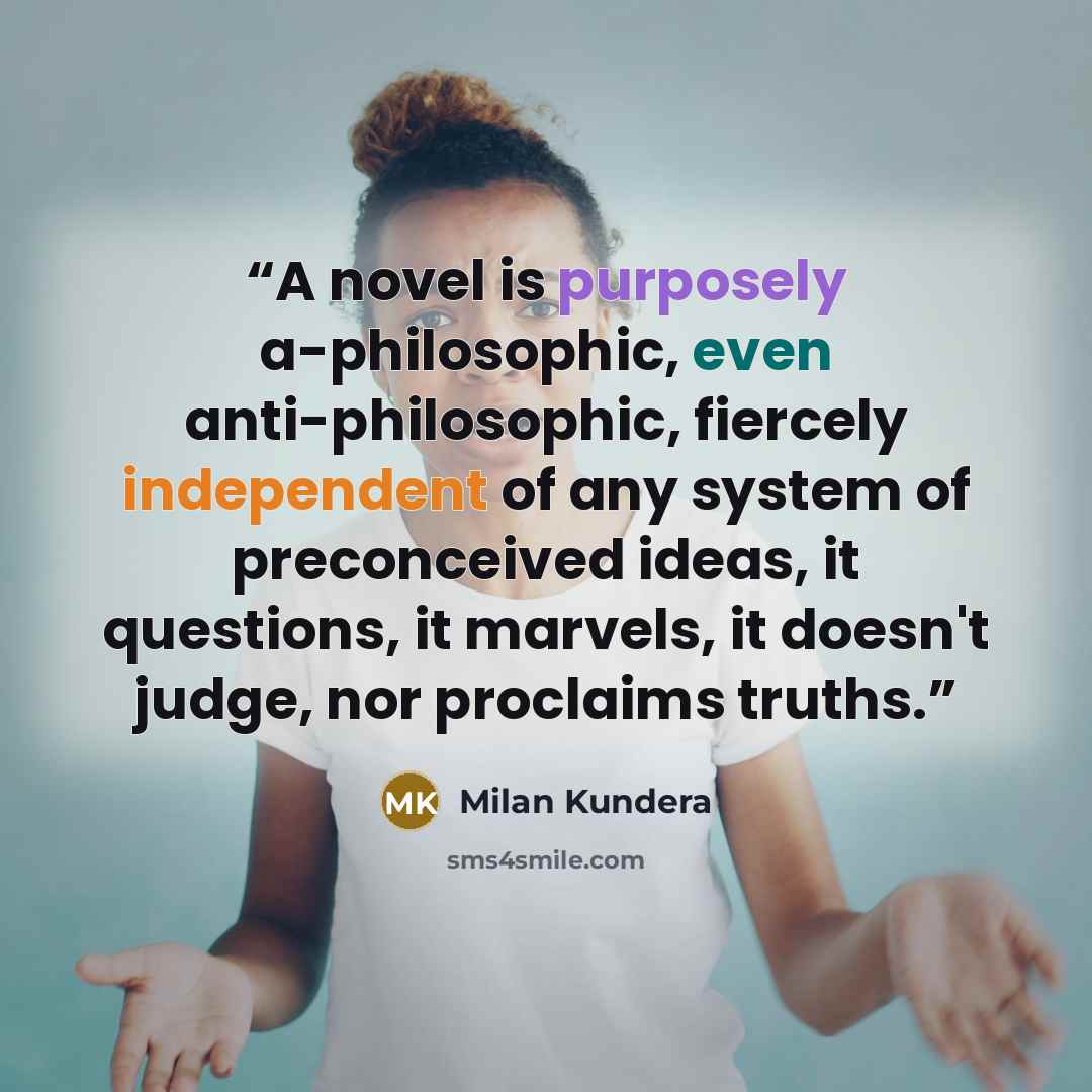 “A novel is purposely a-philosophic, even anti-philosophic, fiercely independent of any system of preconceived ideas, it questions, it marvels, it doesn't judge, nor proclaims truths.” quote by Milan Kundera