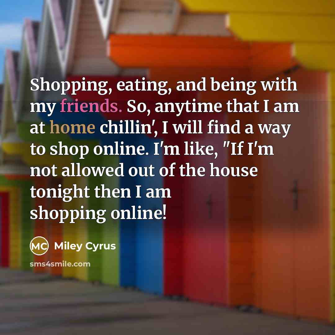 “Shopping, eating, and being with my friends. So, anytime that I am at home chillin', I will find a way to shop online. I'm like, "If I'm not allowed out of the house tonight then I am shopping online!” quote by Miley Cyrus