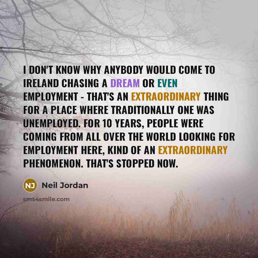 “I don't know why anybody would come to Ireland chasing a dream or even employment - that's an extraordinary thing for a place where traditionally one was unemployed. For 10 years, people were coming from all over the world looking for employment here, kind of an extraordinary phenomenon. That's…” quote by Neil Jordan