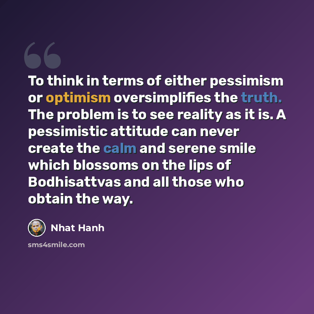 “To think in terms of either pessimism or optimism oversimplifies the truth. The problem is to see reality as it is. A pessimistic attitude can never create the calm and serene smile which blossoms on the lips of Bodhisattvas and all those who obtain the way.” quote by Nhat Hanh