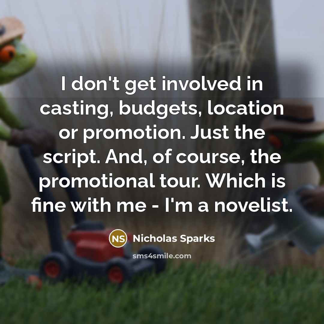 “I don't get involved in casting, budgets, location or promotion. Just the script. And, of course, the promotional tour. Which is fine with me - I'm a novelist.” quote by Nicholas Sparks