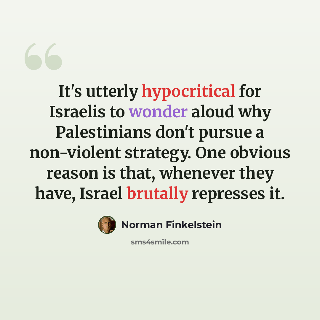 “It's utterly hypocritical for Israelis to wonder aloud why Palestinians don't pursue a non-violent strategy. One obvious reason is that, whenever they have, Israel brutally represses it.” quote by Norman Finkelstein