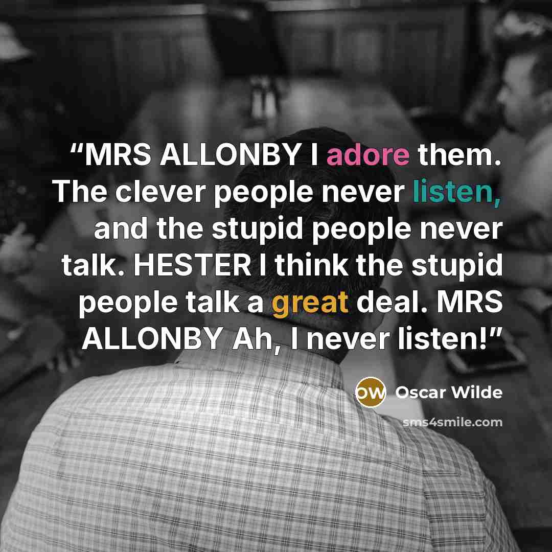 “MRS ALLONBY I adore them. The clever people never listen, and the stupid people never talk. HESTER I think the stupid people talk a great deal. MRS ALLONBY Ah, I never listen!” quote by Oscar Wilde