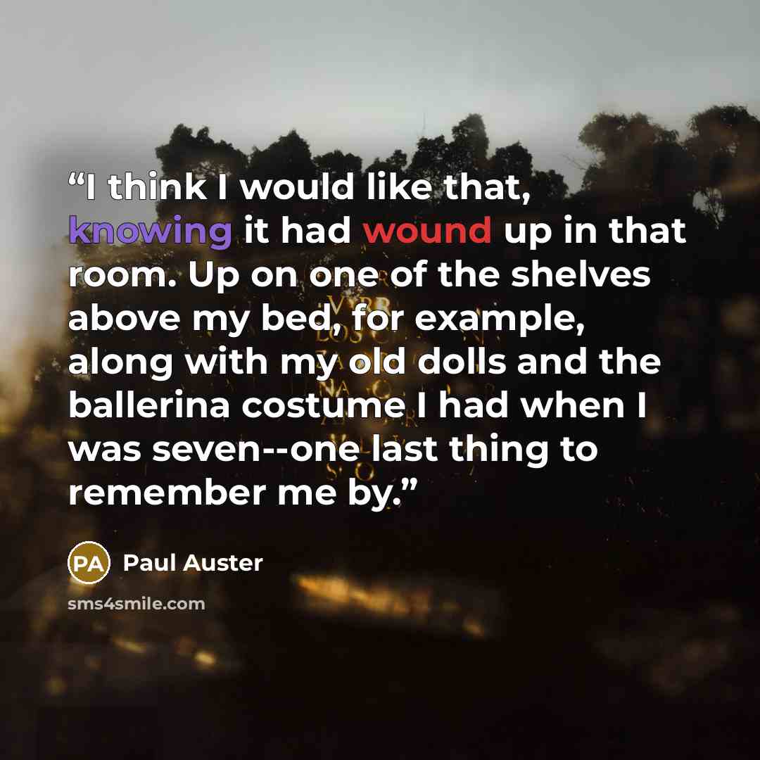 “I think I would like that, knowing it had wound up in that room. Up on one of the shelves above my bed, for example, along with my old dolls and the ballerina costume I had when I was seven--one last thing to remember me by.” quote by Paul Auster
