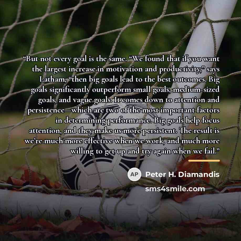 “But not every goal is the same. “We found that if you want the largest increase in motivation and productivity,” says Latham, “then big goals lead to the best outcomes. Big goals significantly outperform small goals, medium-sized goals, and vague goals. It comes down to attention and…” quote by Peter H. Diamandis