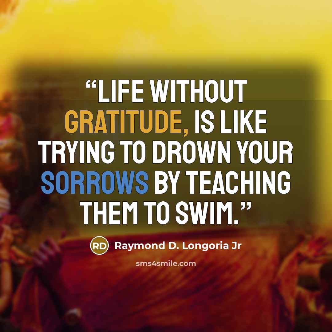 “Life without Gratitude, is like trying to drown your sorrows by teaching them to swim.” quote by Raymond D. Longoria Jr