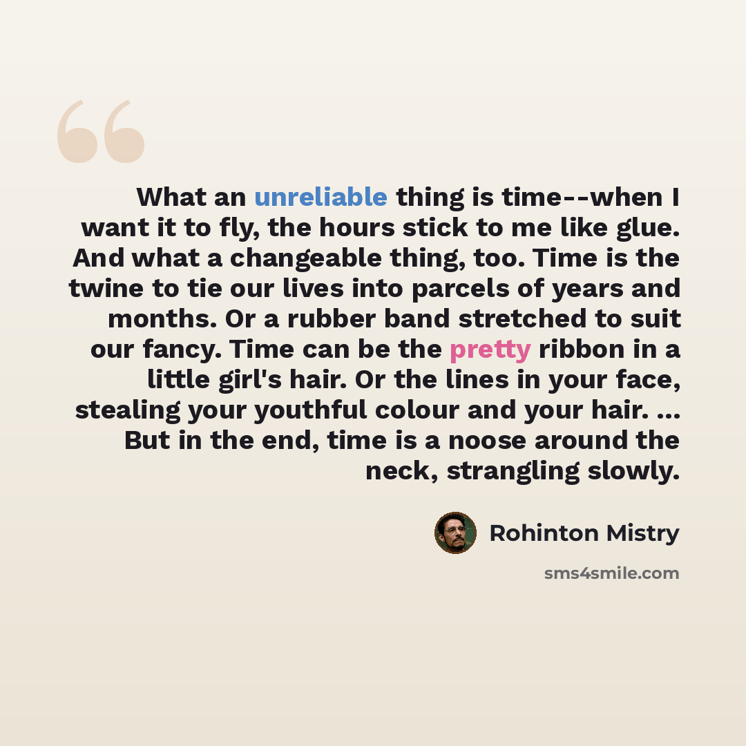 “What an unreliable thing is time--when I want it to fly, the hours stick to me like glue. And what a changeable thing, too. Time is the twine to tie our lives into parcels of years and months. Or a rubber band stretched to suit our fancy. Time can be the pretty ribbon in a little girl's hair. Or…” quote by Rohinton Mistry