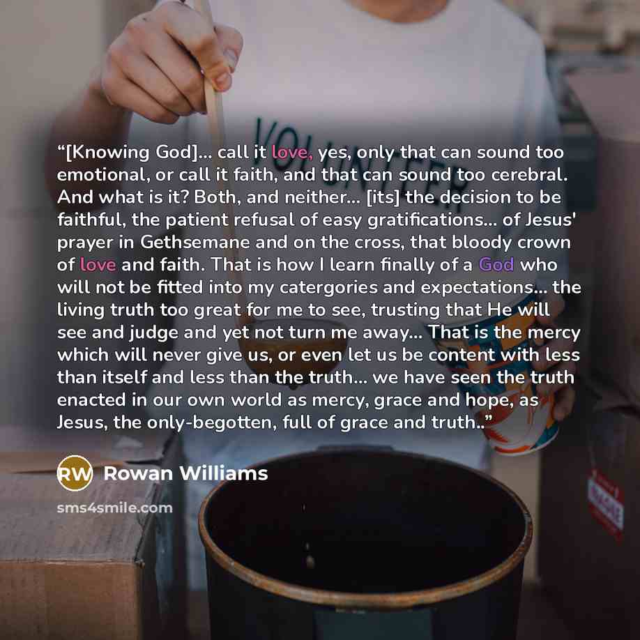 “[Knowing God]... call it love, yes, only that can sound too emotional, or call it faith, and that can sound too cerebral. And what is it? Both, and neither... [its] the decision to be faithful, the patient refusal of easy gratifications... of Jesus' prayer in Gethsemane and on the cross, that…” quote by Rowan Williams