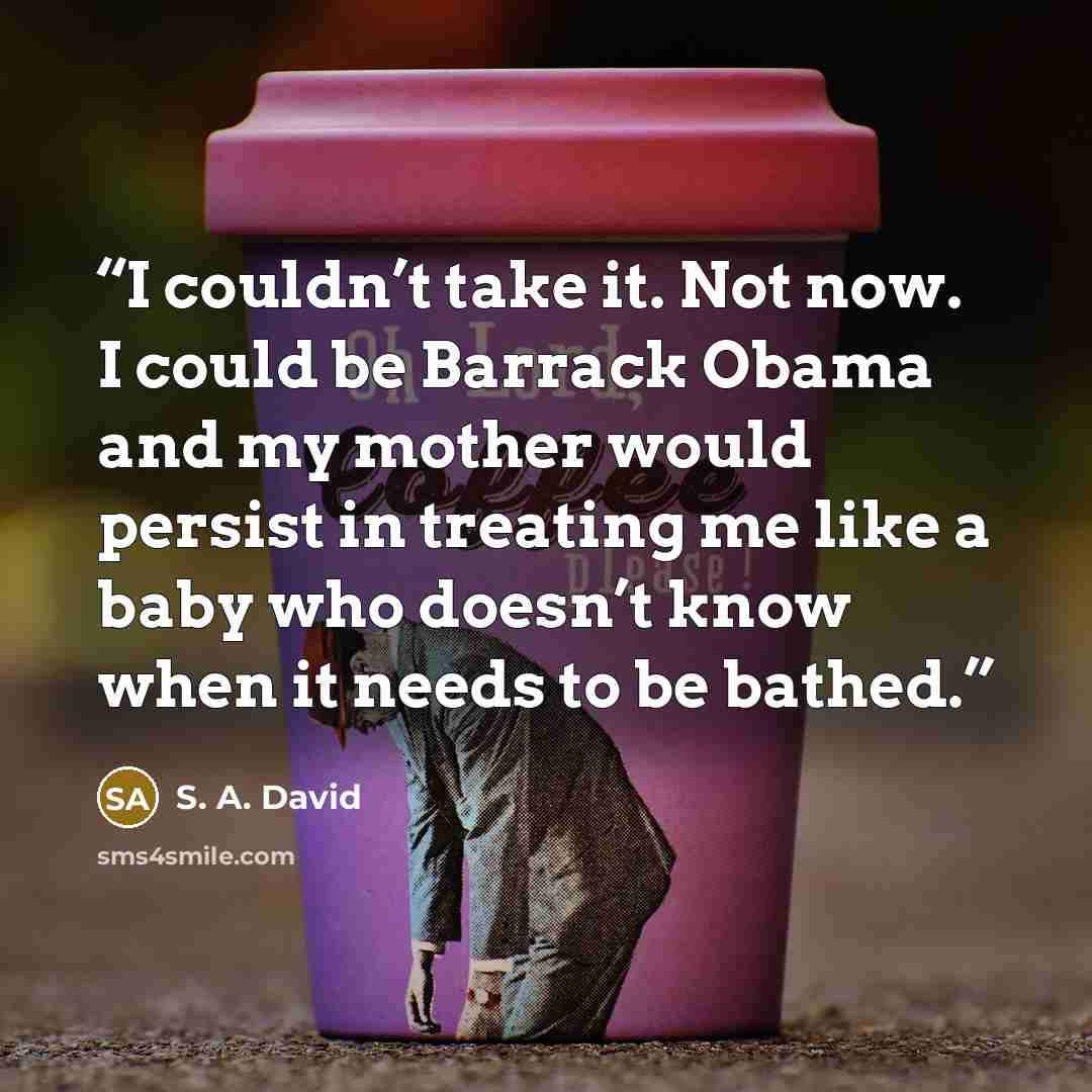 “I couldn’t take it. Not now. I could be Barrack Obama and my mother would persist in treating me like a baby who doesn’t know when it needs to be bathed.” quote by S. A. David