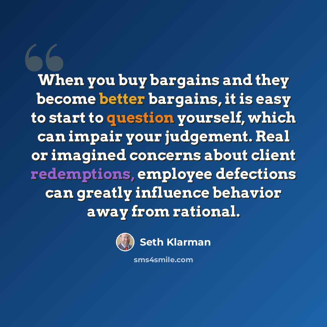 “When you buy bargains and they become better bargains, it is easy to start to question yourself, which can impair your judgement. Real or imagined concerns about client redemptions, employee defections can greatly influence behavior away from rational.” quote by Seth Klarman