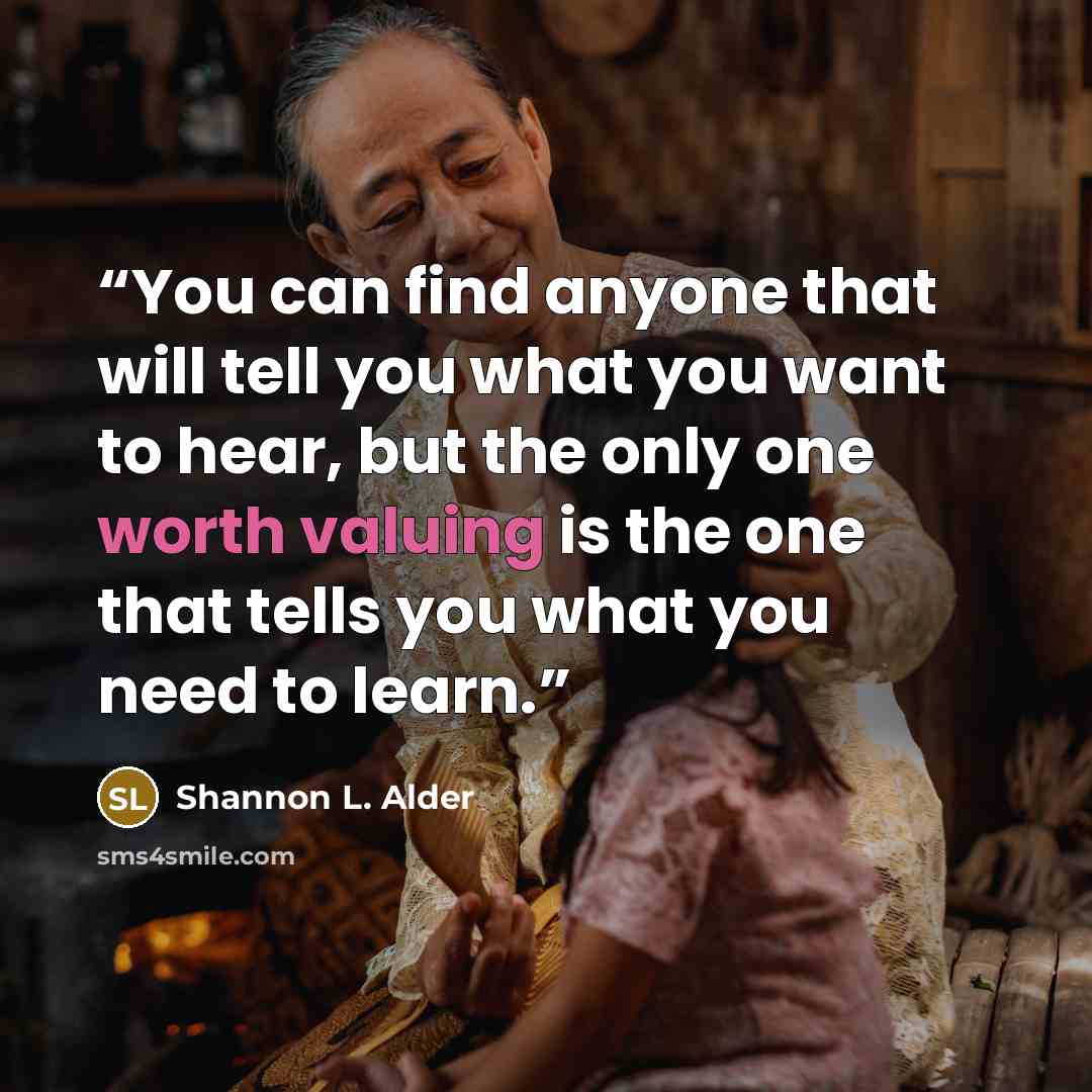 “You can find anyone that will tell you what you want to hear, but the only one worth valuing is the one that tells you what you need to learn.” quote by Shannon L. Alder