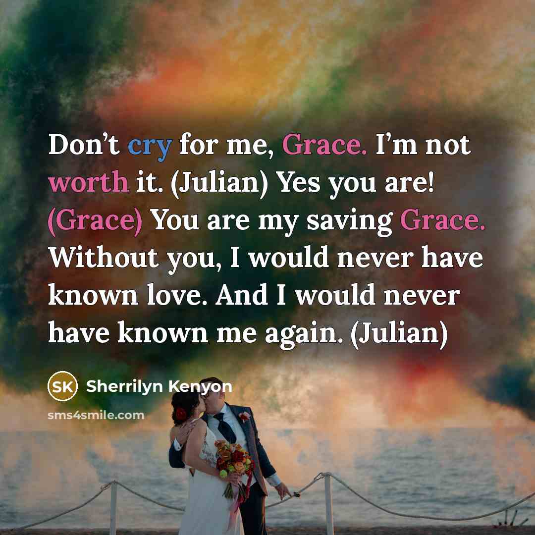 “Don’t cry for me, Grace. I’m not worth it. (Julian) Yes you are! (Grace) You are my saving Grace. Without you, I would never have known love. And I would never have known me again. (Julian)” quote by Sherrilyn Kenyon