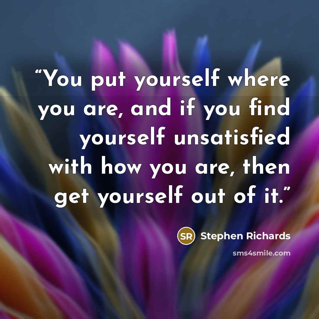 “You put yourself where you are, and if you find yourself unsatisfied with how you are, then get yourself out of it.” quote by Stephen Richards