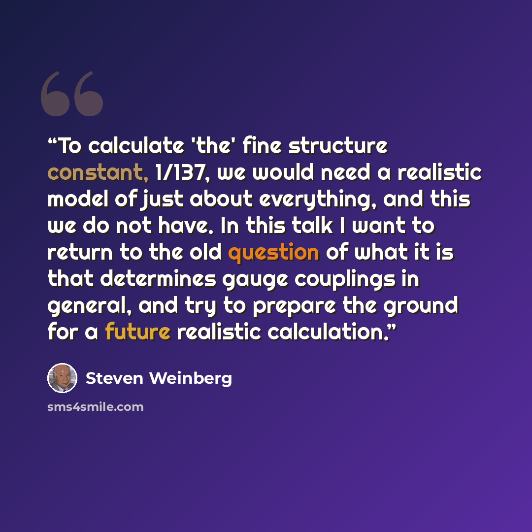 “To calculate 'the' fine structure constant, 1/137, we would need a realistic model of just about everything, and this we do not have. In this talk I want to return to the old question of what it is that determines gauge couplings in general, and try to prepare the ground for a future realistic…” quote by Steven Weinberg
