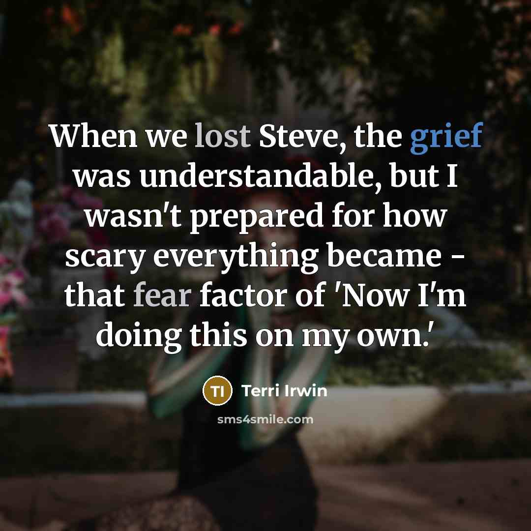 “When we lost Steve, the grief was understandable, but I wasn't prepared for how scary everything became - that fear factor of 'Now I'm doing this on my own.'” quote by Terri Irwin