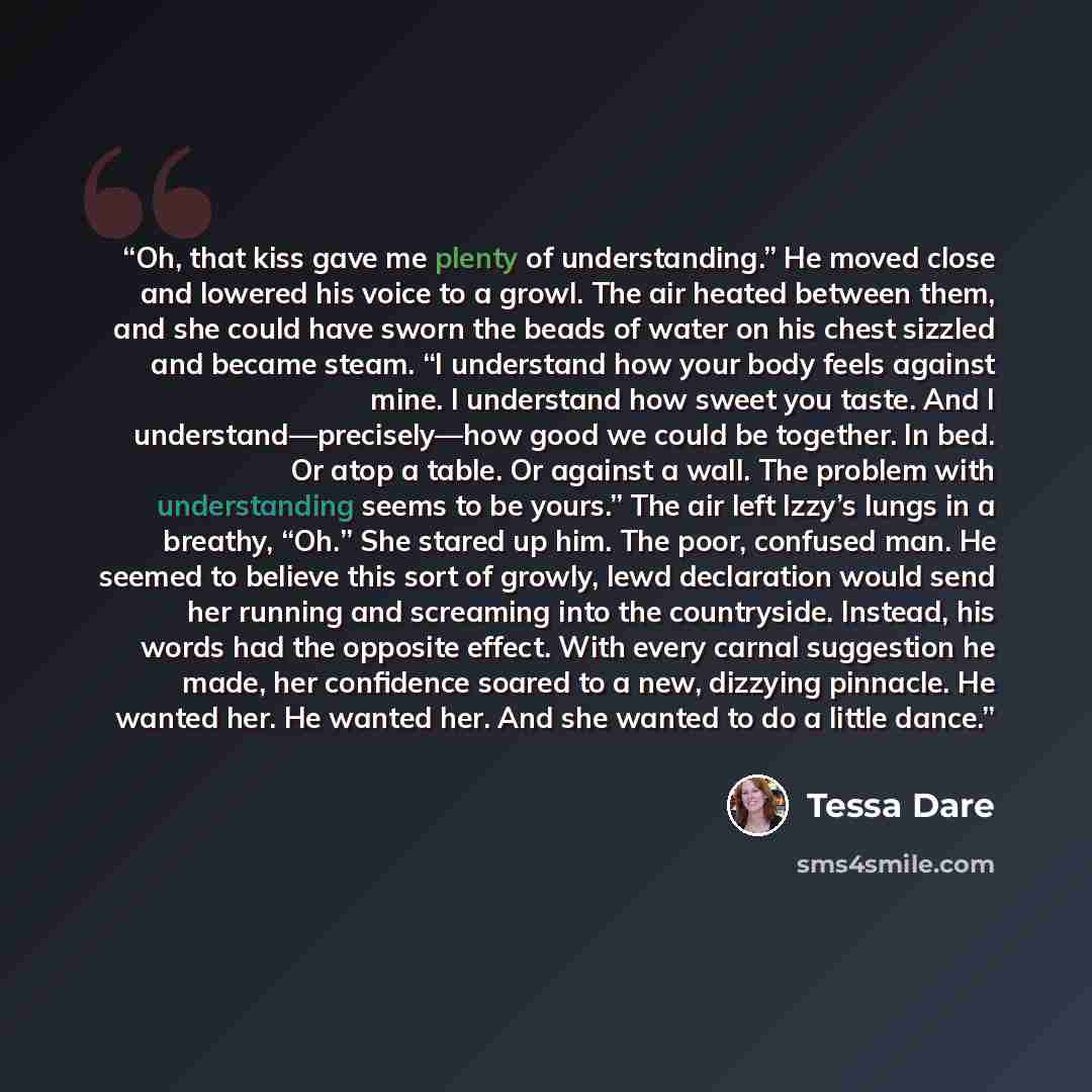 “Oh, that kiss gave me plenty of understanding.” He moved close and lowered his voice to a growl. The air heated between them, and she could have sworn the beads of water on his chest sizzled and became steam. “I understand how your body feels against mine. I understand how sweet you taste. And I…” quote by Tessa Dare