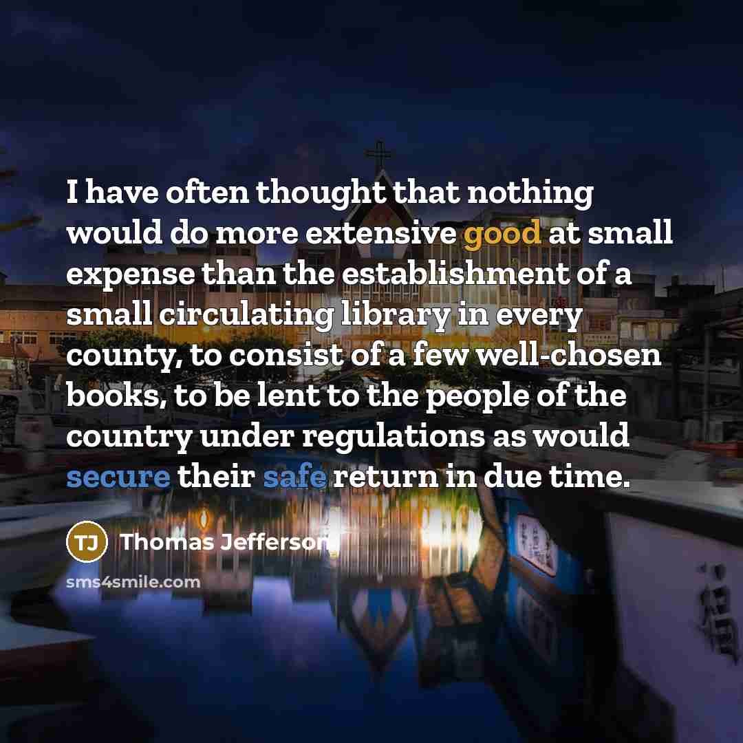 “I have often thought that nothing would do more extensive good at small expense than the establishment of a small circulating library in every county, to consist of a few well-chosen books, to be lent to the people of the country under regulations as would secure their safe return in due time.” quote by Thomas Jefferson