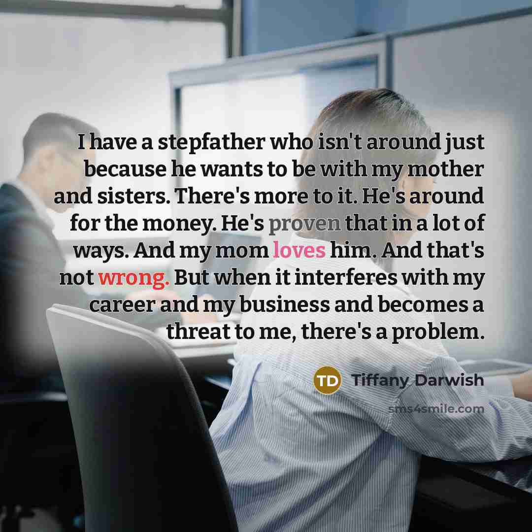 “I have a stepfather who isn't around just because he wants to be with my mother and sisters. There's more to it. He's around for the money. He's proven that in a lot of ways. And my mom loves him. And that's not wrong. But when it interferes with my career and my business and becomes a threat to…” quote by Tiffany Darwish