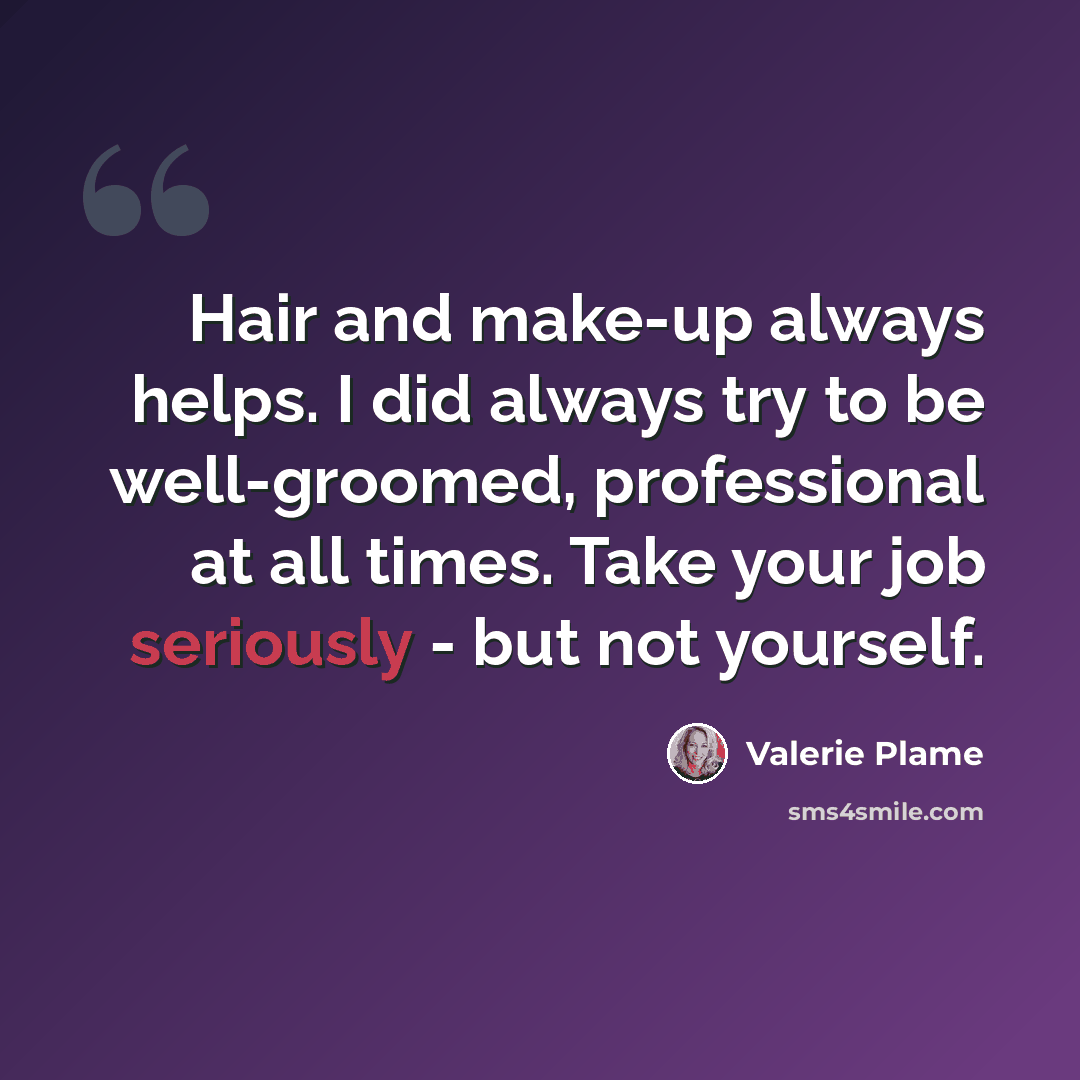 “Hair and make-up always helps. I did always try to be well-groomed, professional at all times. Take your job seriously - but not yourself.” quote by Valerie Plame