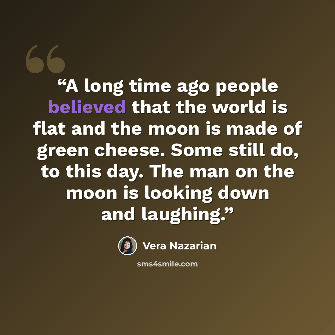 “A long time ago people believed that the world is flat and the moon is made of green cheese. Some still do, to this day. The man on the moon is looking down and laughing.” quote by Vera Nazarian