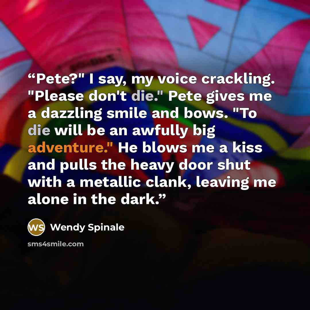 “Pete?" I say, my voice crackling. "Please don't die." Pete gives me a dazzling smile and bows. "To die will be an awfully big adventure." He blows me a kiss and pulls the heavy door shut with a metallic clank, leaving me alone in the dark.” quote by Wendy Spinale