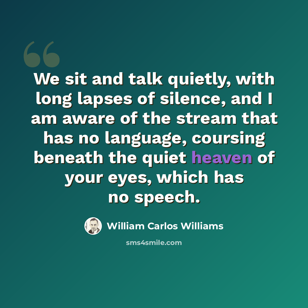 “We sit and talk quietly, with long lapses of silence, and I am aware of the stream that has no language, coursing beneath the quiet heaven of your eyes, which has no speech.” quote by William Carlos Williams