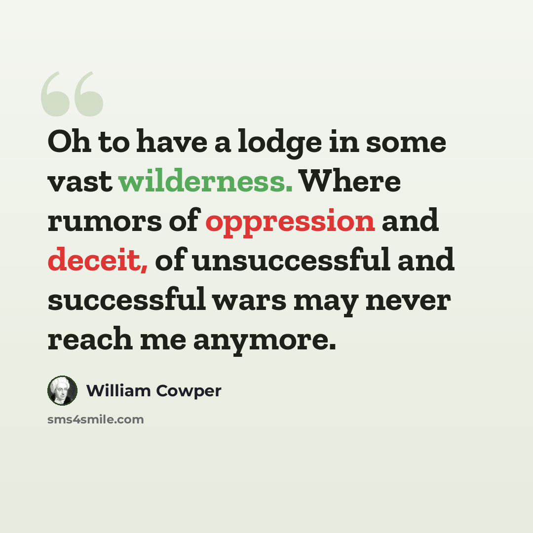 “Oh to have a lodge in some vast wilderness. Where rumors of oppression and deceit, of unsuccessful and successful wars may never reach me anymore.” quote by William Cowper