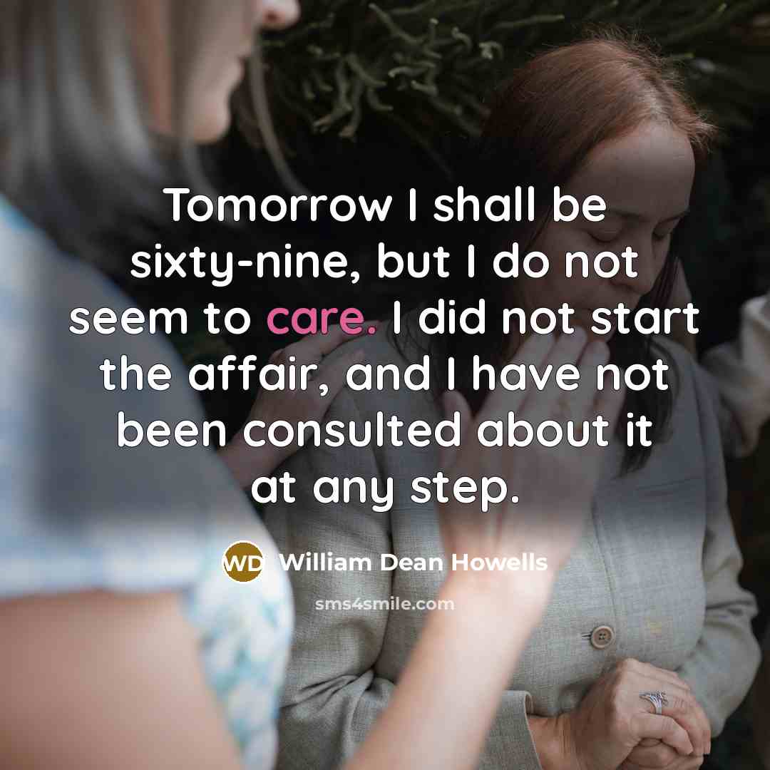 “Tomorrow I shall be sixty-nine, but I do not seem to care. I did not start the affair, and I have not been consulted about it at any step.” quote by William Dean Howells