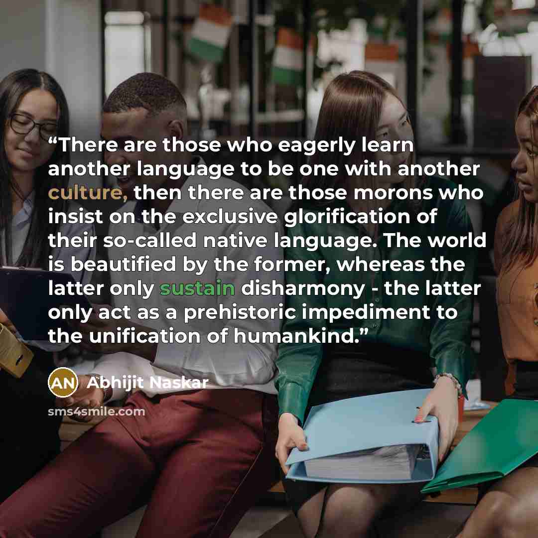 “There are those who eagerly learn another language to be one with another culture, then there are those morons who insist on the exclusive glorification of their so-called native language. The world is beautified by the former, whereas the latter only sustain disharmony - the latter only act as a…” quote by Abhijit Naskar