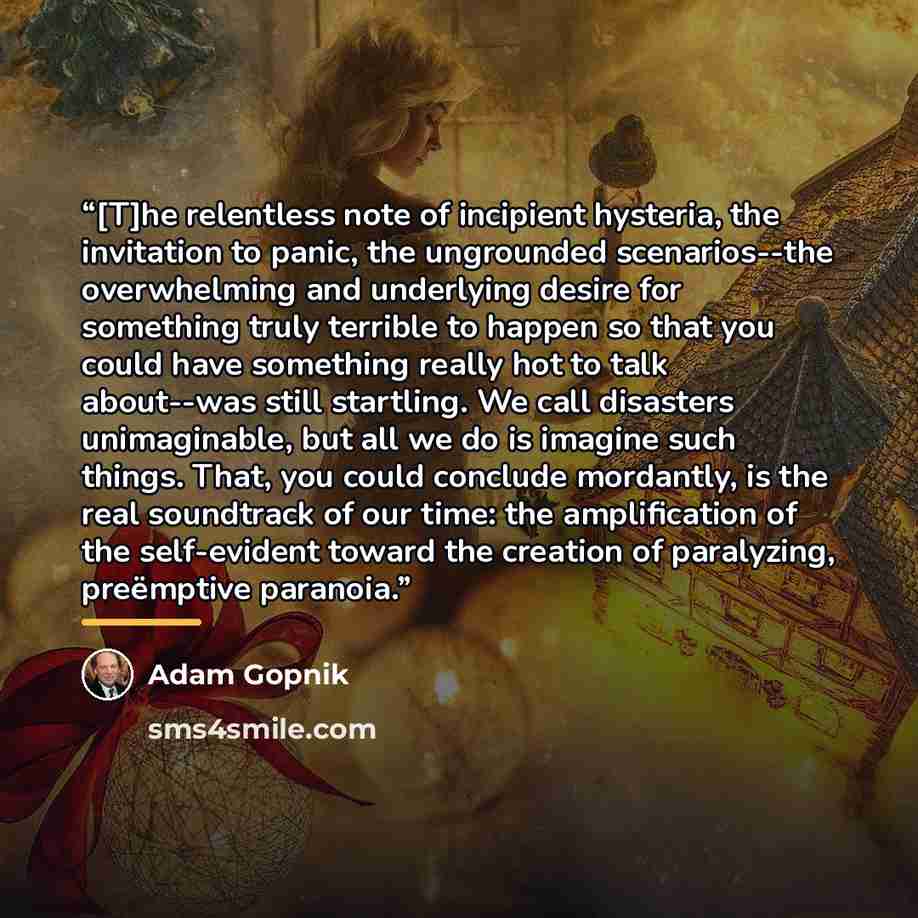 “[T]he relentless note of incipient hysteria, the invitation to panic, the ungrounded scenarios--the overwhelming and underlying desire for something truly terrible to happen so that you could have something really hot to talk about--was still startling. We call disasters unimaginable, but all we…” quote by Adam Gopnik