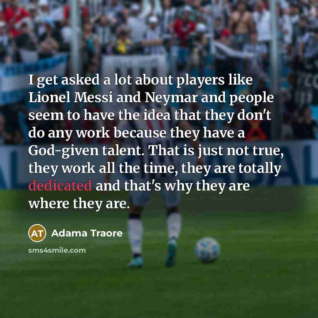 “I get asked a lot about players like Lionel Messi and Neymar and people seem to have the idea that they don't do any work because they have a God-given talent. That is just not true, they work all the time, they are totally dedicated and that's why they are where they are.” quote by Adama Traore