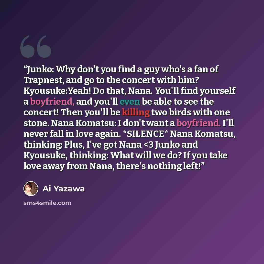““Junko: Why don't you find a guy who's a fan of Trapnest, and go to the concert with him? Kyousuke:Yeah! Do that, Nana. You'll find yourself a boyfriend, and you'll even be able to see the concert! Then you'll be killing two birds with one stone. Nana Komatsu: I don't want a boyfriend. I'll never…” quote by Ai Yazawa
