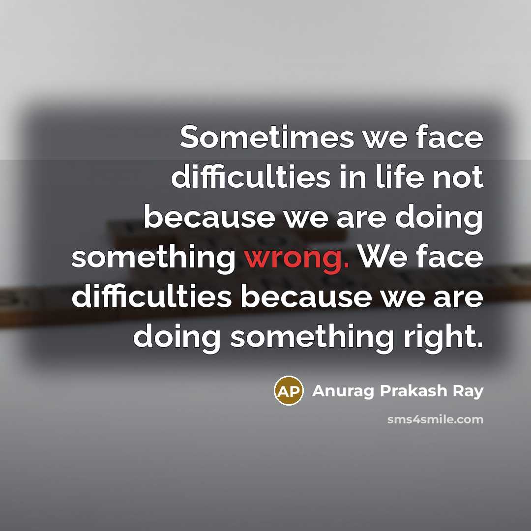 “Sometimes we face difficulties in life not because we are doing something wrong. We face difficulties because we are doing something right.” quote by Anurag Prakash Ray