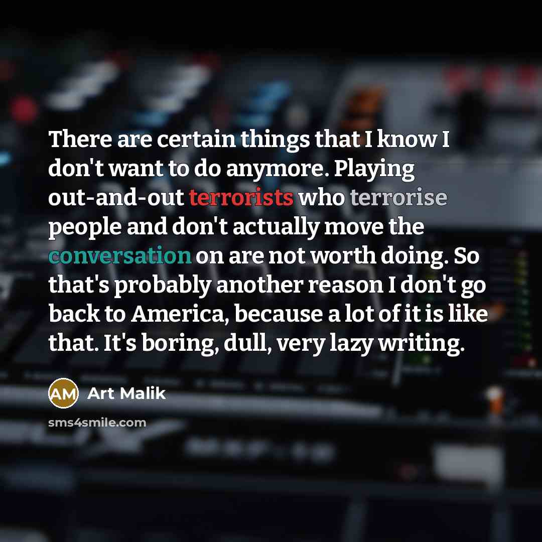 “There are certain things that I know I don't want to do anymore. Playing out-and-out terrorists who terrorise people and don't actually move the conversation on are not worth doing. So that's probably another reason I don't go back to America, because a lot of it is like that. It's boring, dull…” quote by Art Malik