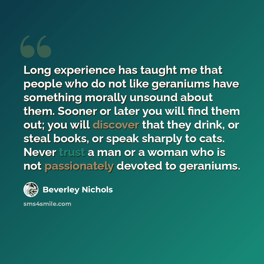 “Long experience has taught me that people who do not like geraniums have something morally unsound about them. Sooner or later you will find them out; you will discover that they drink, or steal books, or speak sharply to cats. Never trust a man or a woman who is not passionately devoted to…” quote by Beverley Nichols