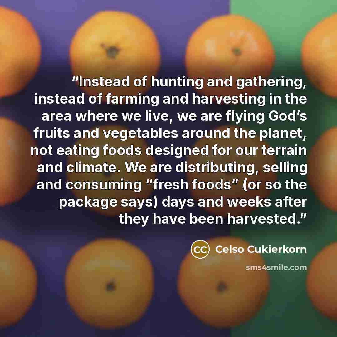 “Instead of hunting and gathering, instead of farming and harvesting in the area where we live, we are flying God’s fruits and vegetables around the planet, not eating foods designed for our terrain and climate. We are distributing, selling and consuming “fresh foods” (or so the package says) days…” quote by Celso Cukierkorn