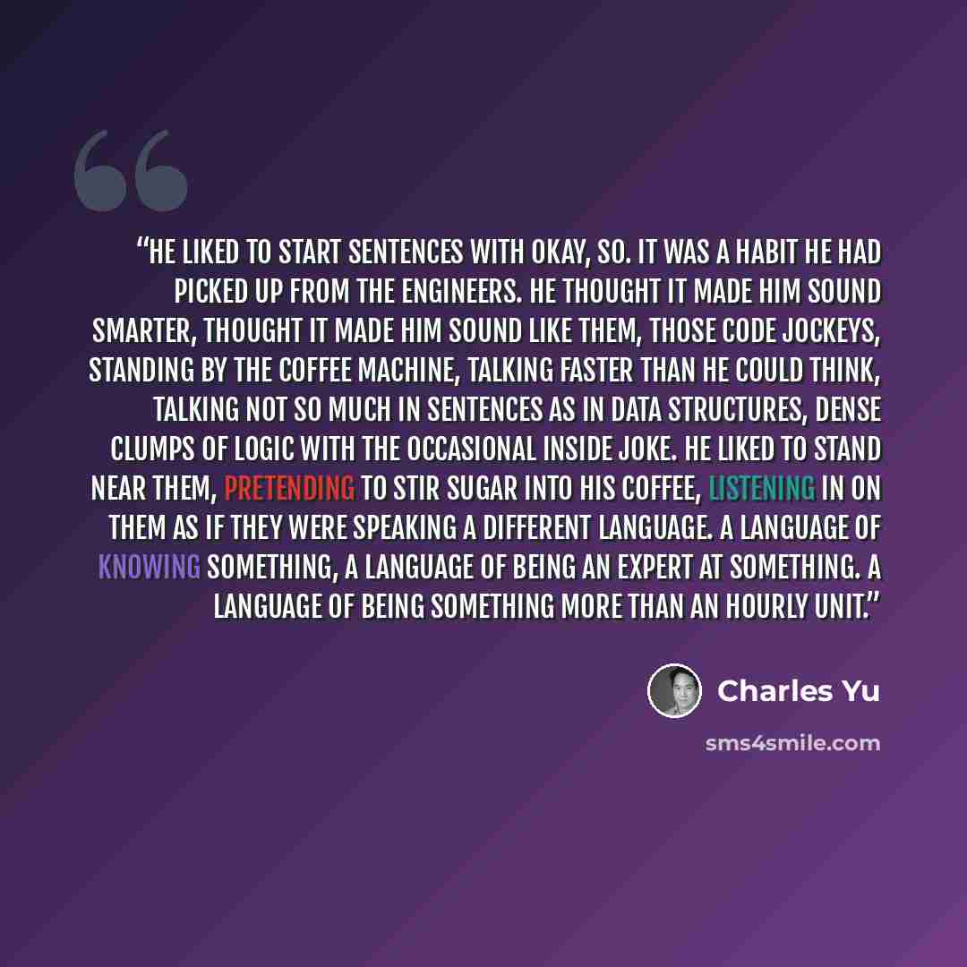 “He liked to start sentences with okay, so. It was a habit he had picked up from the engineers. He thought it made him sound smarter, thought it made him sound like them, those code jockeys, standing by the coffee machine, talking faster than he could think, talking not so much in sentences as in…” quote by Charles Yu