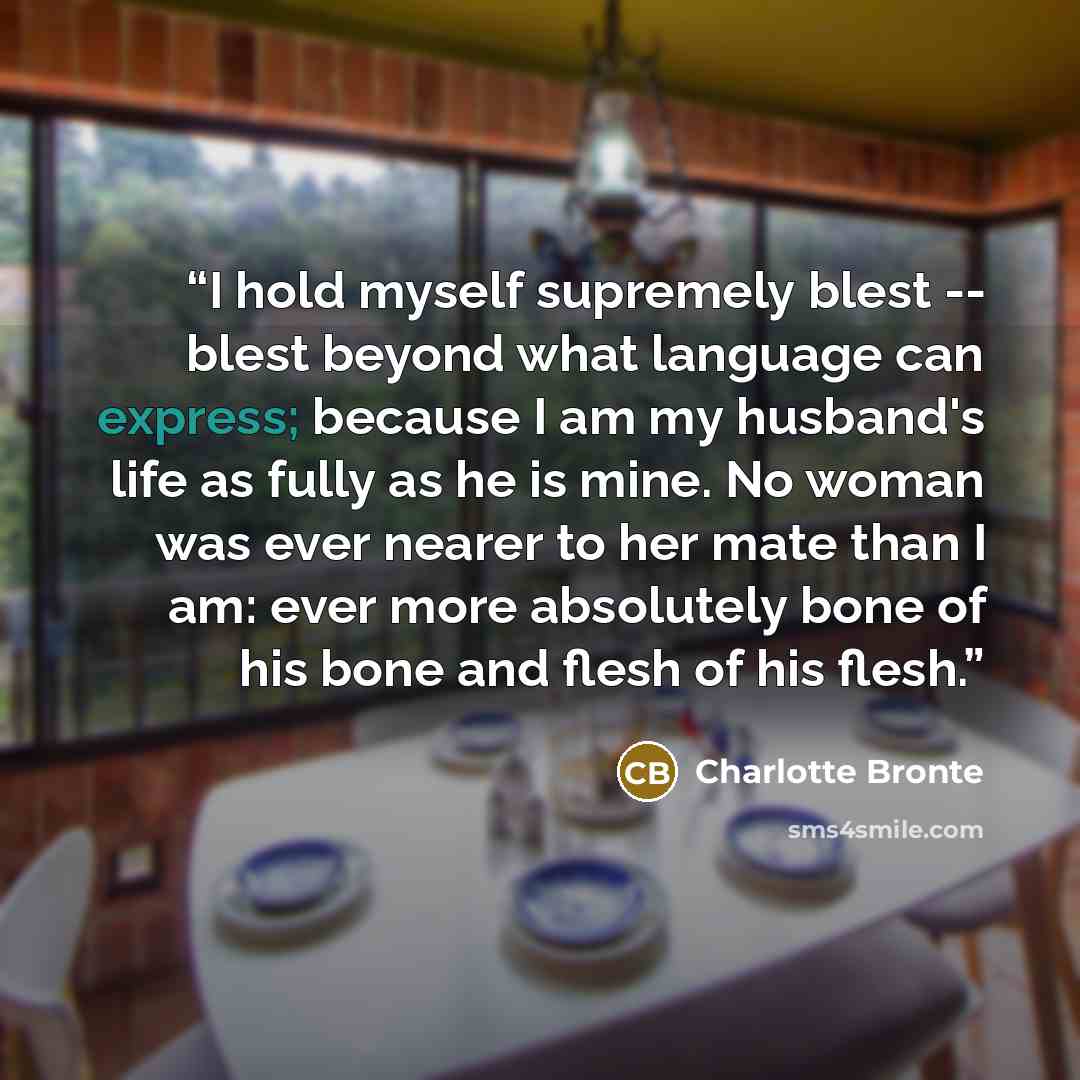 “I hold myself supremely blest -- blest beyond what language can express; because I am my husband's life as fully as he is mine. No woman was ever nearer to her mate than I am: ever more absolutely bone of his bone and flesh of his flesh.” quote by Charlotte Brontë