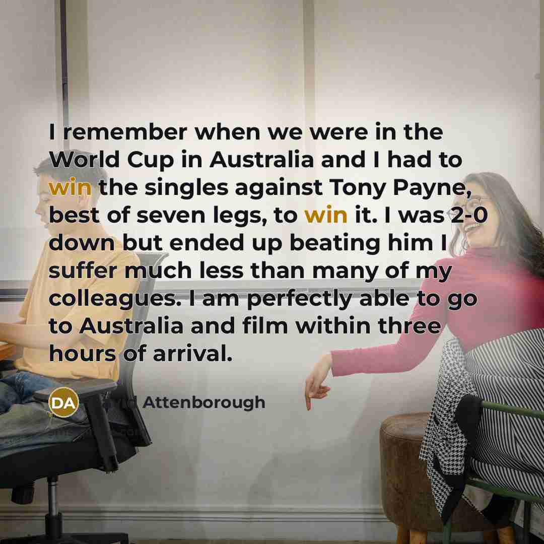“I remember when we were in the World Cup in Australia and I had to win the singles against Tony Payne, best of seven legs, to win it. I was 2-0 down but ended up beating him I suffer much less than many of my colleagues. I am perfectly able to go to Australia and film within three hours of arrival.” quote by David Attenborough