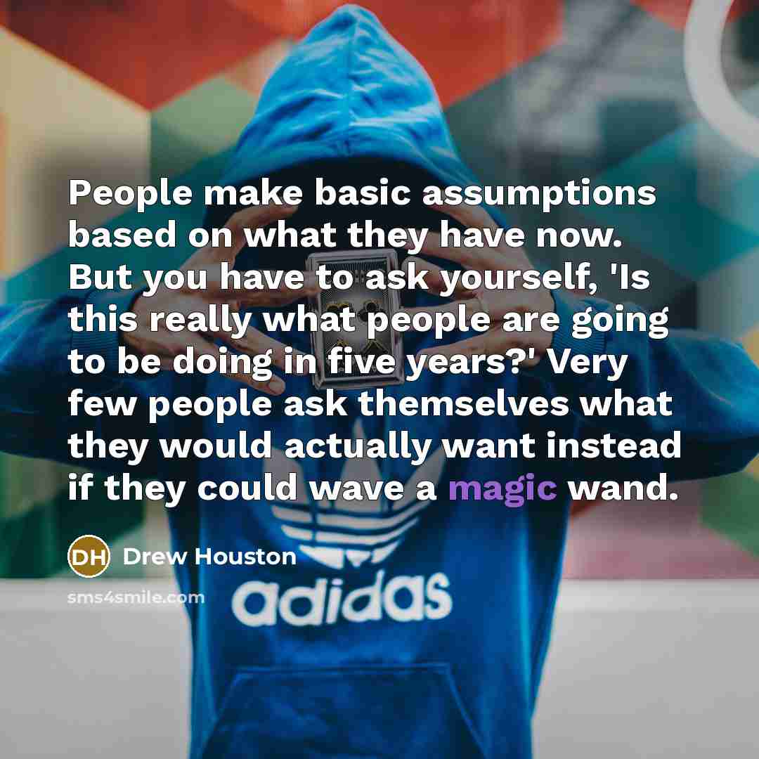 “People make basic assumptions based on what they have now. But you have to ask yourself, 'Is this really what people are going to be doing in five years?' Very few people ask themselves what they would actually want instead if they could wave a magic wand.” quote by Drew Houston