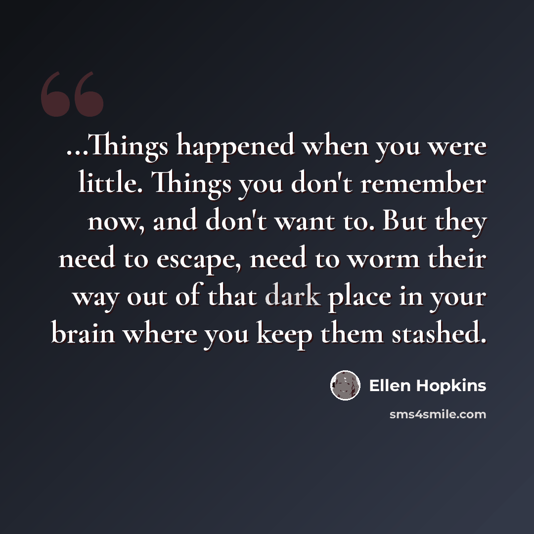 “...Things happened when you were little. Things you don't remember now, and don't want to. But they need to escape, need to worm their way out of that dark place in your brain where you keep them stashed.” quote by Ellen Hopkins