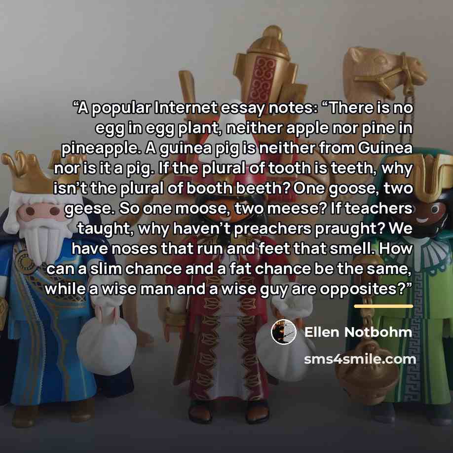 “A popular Internet essay notes: “There is no egg in egg plant, neither apple nor pine in pineapple. A guinea pig is neither from Guinea nor is it a pig. If the plural of tooth is teeth, why isn’t the plural of booth beeth? One goose, two geese. So one moose, two meese? If teachers taught, why…” quote by Ellen Notbohm